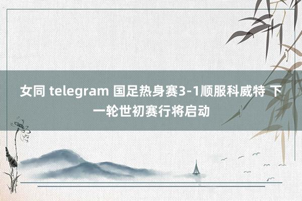 女同 telegram 国足热身赛3-1顺服科威特 下一轮世初赛行将启动