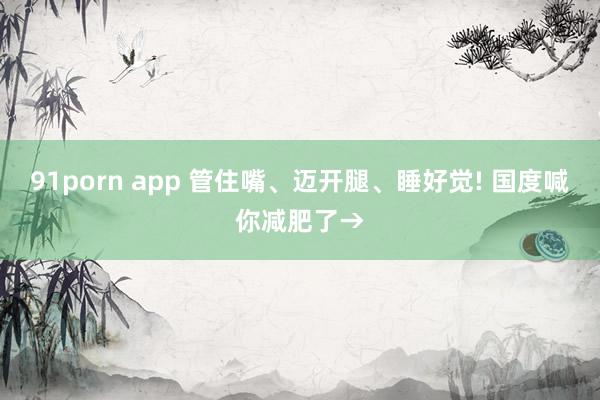 91porn app 管住嘴、迈开腿、睡好觉! 国度喊你减肥了→