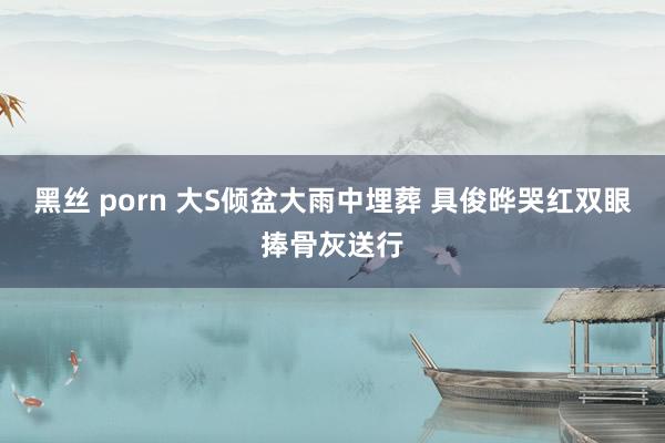 黑丝 porn 大S倾盆大雨中埋葬 具俊晔哭红双眼捧骨灰送行