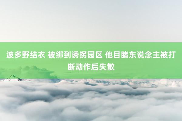 波多野结衣 被绑到诱拐园区 他目睹东说念主被打断动作后失散