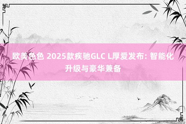 欧美色色 2025款疾驰GLC L厚爱发布: 智能化升级与豪华兼备