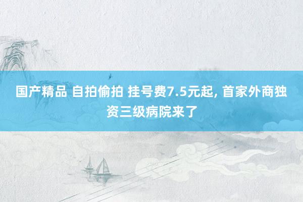 国产精品 自拍偷拍 挂号费7.5元起, 首家外商独资三级病院来了