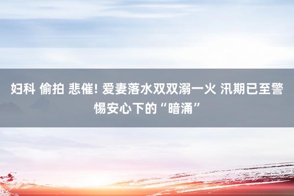 妇科 偷拍 悲催! 爱妻落水双双溺一火 汛期已至警惕安心下的“暗涌”