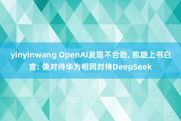 yinyinwang OpenAI发现不合劲, 凯旋上书白宫: 像对待华为相同对待DeepSeek