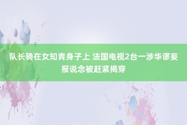 队长骑在女知青身子上 法国电视2台一涉华谬妄报说念被赶紧揭穿