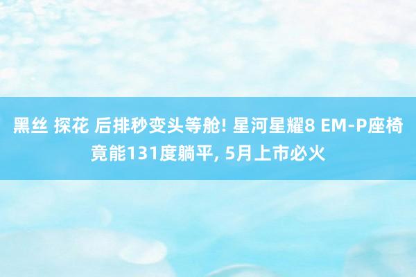 黑丝 探花 后排秒变头等舱! 星河星耀8 EM-P座椅竟能131度躺平, 5月上市必火