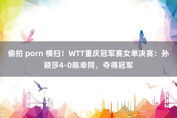 偷拍 porn 横扫！WTT重庆冠军赛女单决赛：孙颖莎4-0陈幸同，夺得冠军