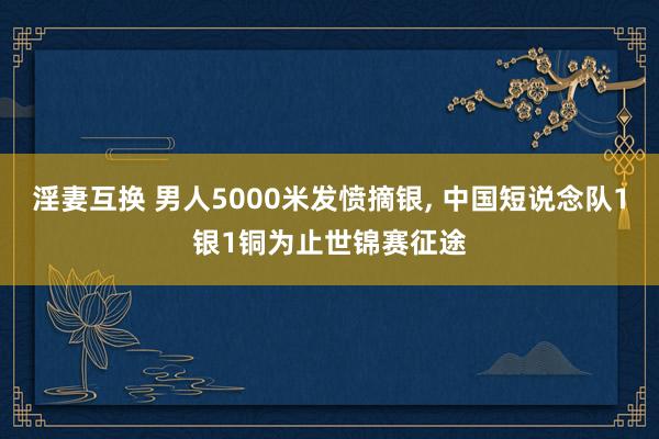 淫妻互换 男人5000米发愤摘银, 中国短说念队1银1铜为止世锦赛征途