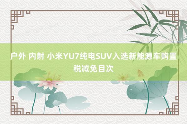 户外 内射 小米YU7纯电SUV入选新能源车购置税减免目次
