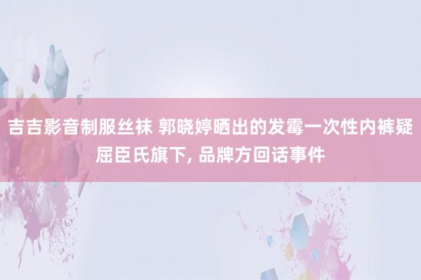 吉吉影音制服丝袜 郭晓婷晒出的发霉一次性内裤疑屈臣氏旗下, 品牌方回话事件