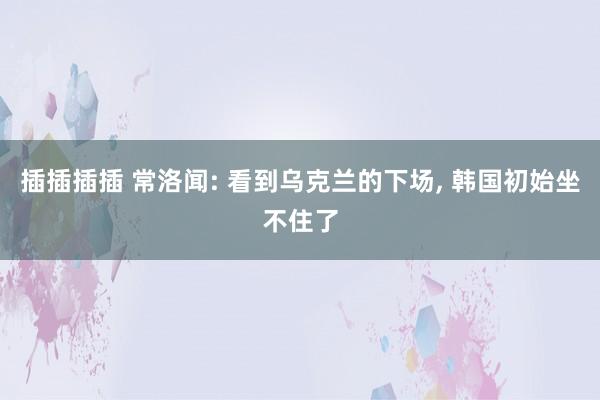 插插插插 常洛闻: 看到乌克兰的下场, 韩国初始坐不住了