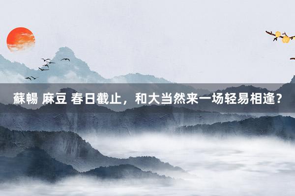 蘇暢 麻豆 春日截止，和大当然来一场轻易相逢？