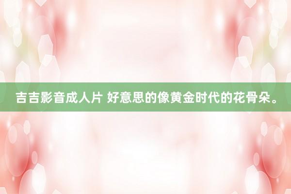 吉吉影音成人片 好意思的像黄金时代的花骨朵。