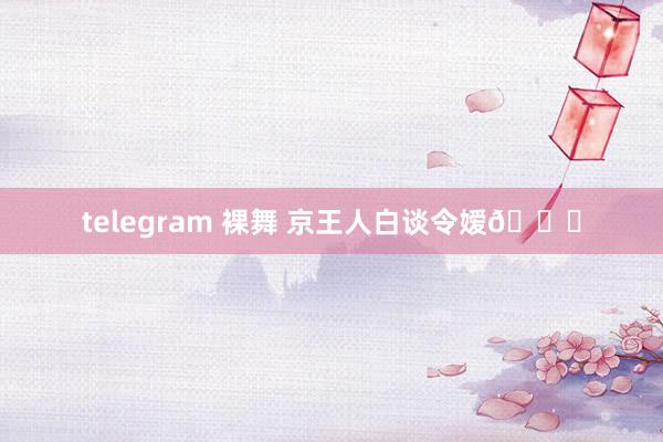 telegram 裸舞 京王人白谈令嫒👘