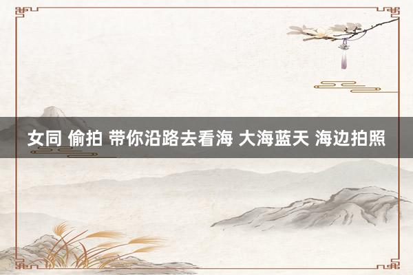 女同 偷拍 带你沿路去看海 大海蓝天 海边拍照