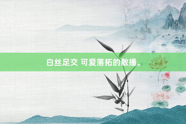 白丝足交 可爱落拓的散播。