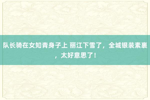 队长骑在女知青身子上 丽江下雪了，全城银装素裹，太好意思了！