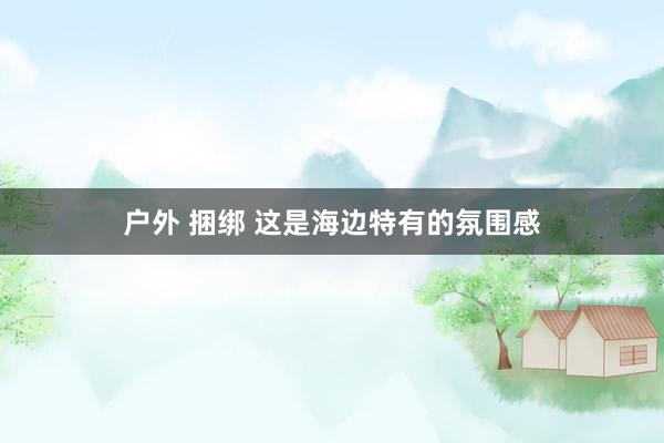 户外 捆绑 这是海边特有的氛围感