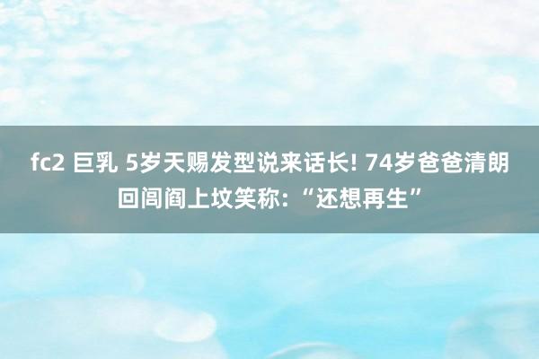fc2 巨乳 5岁天赐发型说来话长! 74岁爸爸清朗回闾阎上坟笑称: “还想再生”
