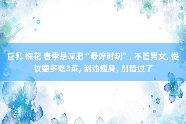 巨乳 探花 春季是减肥“最好时刻”, 不管男女, 提议要多吃3菜, 刮油瘦身, 别错过了