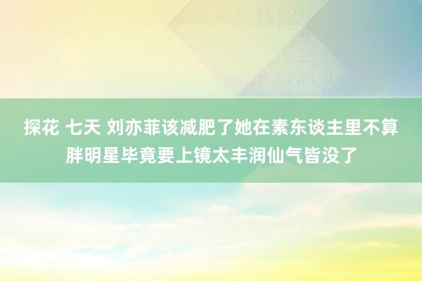 探花 七天 刘亦菲该减肥了她在素东谈主里不算胖明星毕竟要上镜太丰润仙气皆没了