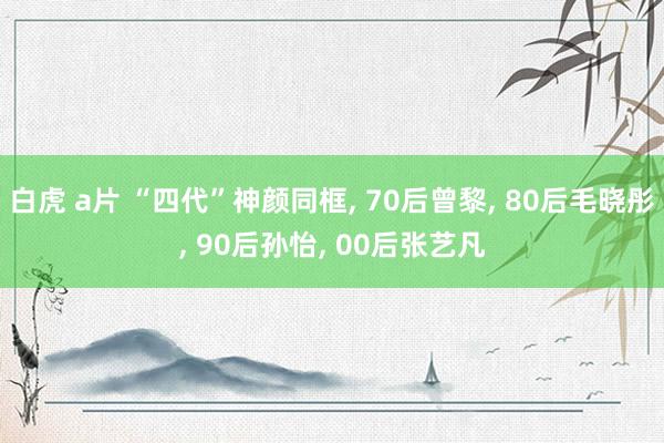 白虎 a片 “四代”神颜同框, 70后曾黎, 80后毛晓彤, 90后孙怡, 00后张艺凡