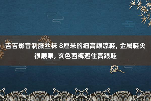 吉吉影音制服丝袜 8厘米的细高跟凉鞋, 金属鞋尖很顺眼, 玄色西裤遮住高跟鞋