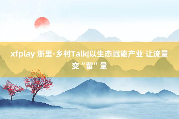 xfplay 浙里·乡村Talk|以生态赋能产业 让流量变“留”量