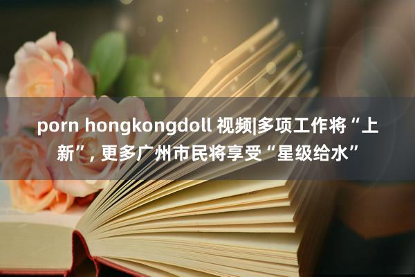 porn hongkongdoll 视频|多项工作将“上新”, 更多广州市民将享受“星级给水”