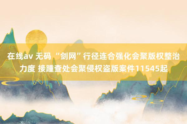 在线av 无码 “剑网”行径连合强化会聚版权整治力度 接踵查处会聚侵权盗版案件11545起