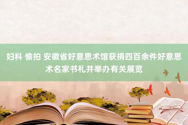 妇科 偷拍 安徽省好意思术馆获捐四百余件好意思术名家书札并举办有关展览