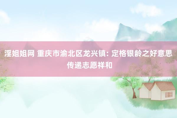 淫姐姐网 重庆市渝北区龙兴镇: 定格银龄之好意思 传递志愿祥和