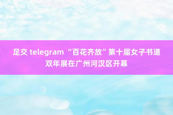 足交 telegram “百花齐放”第十届女子书道双年展在广州河汉区开幕