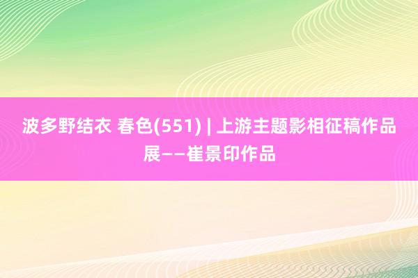 波多野结衣 春色(551) | 上游主题影相征稿作品展——崔景印作品