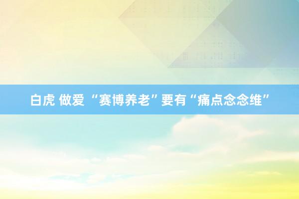 白虎 做爱 “赛博养老”要有“痛点念念维”