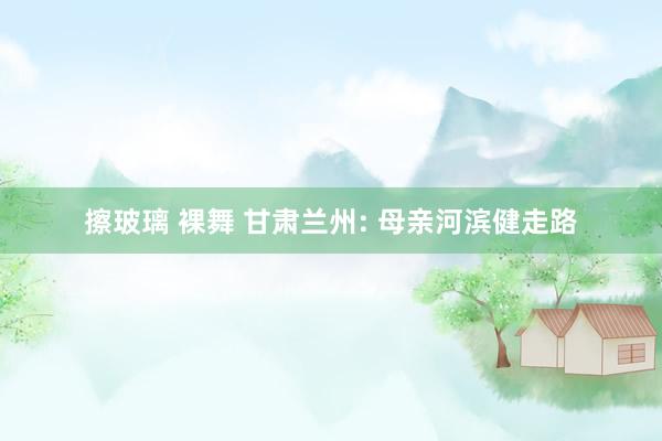 擦玻璃 裸舞 甘肃兰州: 母亲河滨健走路