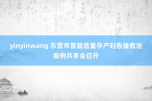 yinyinwang 东营市首届危重孕产妇告捷救治案例共享会召开