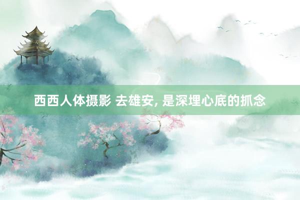 西西人体摄影 去雄安, 是深埋心底的抓念