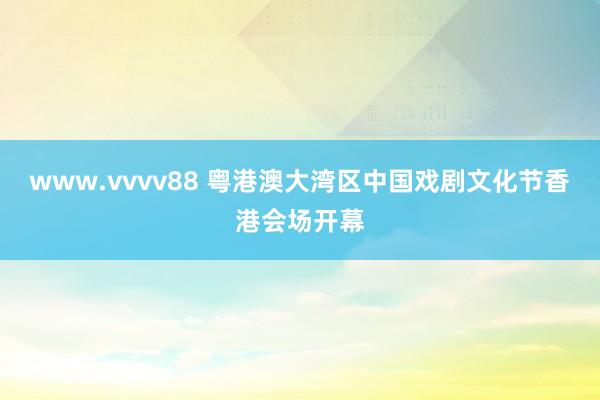 www.vvvv88 粤港澳大湾区中国戏剧文化节香港会场开幕