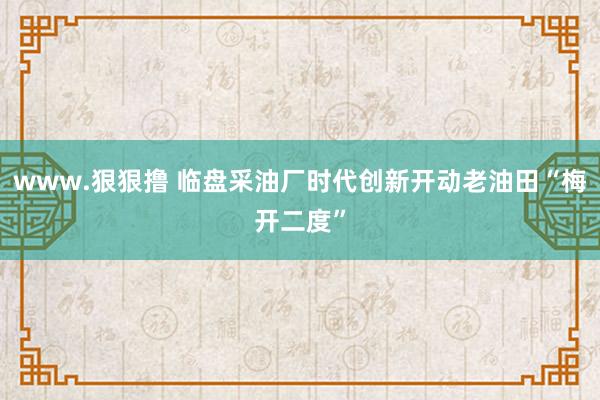 www.狠狠撸 临盘采油厂时代创新开动老油田“梅开二度”