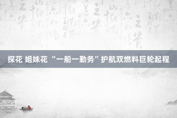 探花 姐妹花 “一船一勤务”护航双燃料巨轮起程