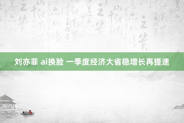 刘亦菲 ai换脸 一季度经济大省稳增长再提速