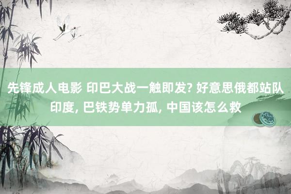 先锋成人电影 印巴大战一触即发? 好意思俄都站队印度, 巴铁势单力孤, 中国该怎么救
