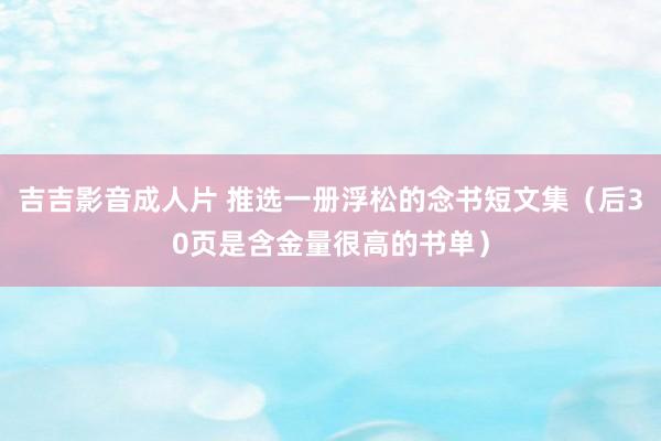 吉吉影音成人片 推选一册浮松的念书短文集（后30页是含金量很高的书单）