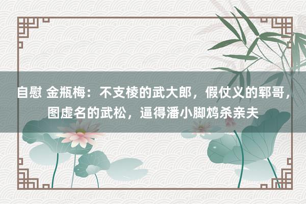 自慰 金瓶梅：不支棱的武大郎，假仗义的郓哥，图虚名的武松，逼得潘小脚鸩杀亲夫