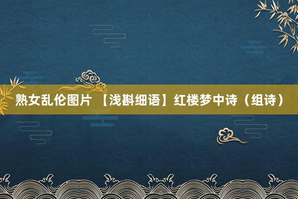 熟女乱伦图片 【浅斟细语】红楼梦中诗（组诗）