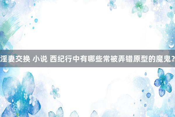 淫妻交换 小说 西纪行中有哪些常被弄错原型的魔鬼？