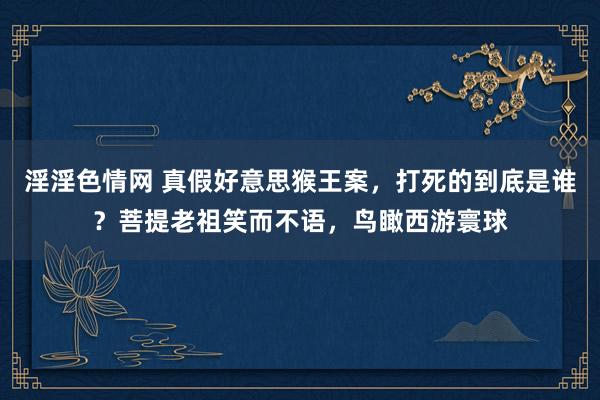 淫淫色情网 真假好意思猴王案，打死的到底是谁？菩提老祖笑而不语，鸟瞰西游寰球