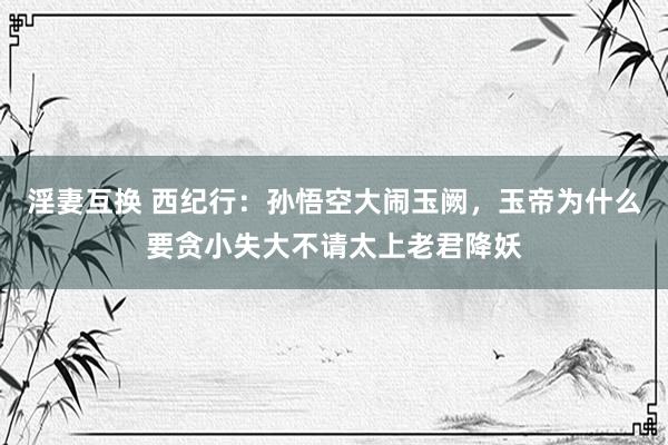 淫妻互换 西纪行：孙悟空大闹玉阙，玉帝为什么要贪小失大不请太上老君降妖