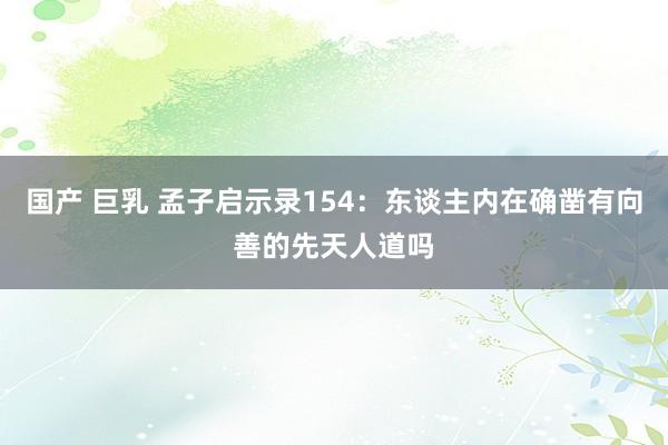 国产 巨乳 孟子启示录154：东谈主内在确凿有向善的先天人道吗